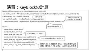 演習：KeyBlockの計算
function KDF(pre_master_secret, client_random, server_random) {
var master_secret = PRF12(pre_master_secret, "master secret", Buffer.concat([client_random, server_random]), 48);
// 40 bytes key_block for AES-128-GCM
var key_block_reader = new DataReader(
PRF12(master_secret, "key expansion", Buffer.concat([server_random, client_random]), 40));
return {
master_secret: master_secret,
client_write_MAC_key: null,
server_write_MAC_key: null,
client_write_key: key_block_reader.readBytes(16),
server_write_key: key_block_reader.readBytes(16),
client_write_IV: key_block_reader.readBytes(4),
server_write_IV: key_block_reader.readBytes(4)
};
}
ラベルは
key expansion
結合の順番が反対
AES-128-GCM
は40バイト分必要
GCMはMACはいらない
AES-128の秘密鍵は16バイト
初期ベクトルの最初の４バイト分は両者で秘密
共有、残り８バイトはフレームに付加して送る
 