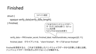 Finished
struct {
opaque verify_data[verify_data_length];
} Finished;
verify_data = PRF(master_secret, finished_label, Hash(handshake_messages))[0..11];
finished_label: クライアントは、"client finished"、サーバは"server finished"
12バイト固定
これまでのハンドシェイクデー
タ（ただし自分は除く）のハッ
シュを計算
TLS1.2では SHA256を使う
Finishedを受信すると、これまで送受信したハンドシェイクデータから計算した値と比較。
ハンドシェイクデータが改ざんされてないことを確認する。
 