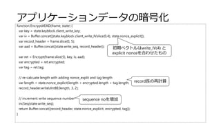 アプリケーションデータの暗号化
function EncryptAEAD(frame, state) {
var key = state.keyblock.client_write_key;
var iv = Buffer.concat([state.keyblock.client_write_IV.slice(0,4), state.nonce_explicit]);
var record_header = frame.slice(0, 5);
var aad = Buffer.concat([state.write_seq, record_header]);
var ret = Encrypt(frame.slice(5), key, iv, aad);
var encrypted = ret.encrypted;
var tag = ret.tag;
// re-calcuate length with adding nonce_explit and tag length
var length = state.nonce_explicit.length + encrypted.length + tag.length;
record_header.writeUIntBE(length, 3, 2);
// increment write sequence number
incSeq(state.write_seq);
return Buffer.concat([record_header, state.nonce_explicit, encrypted, tag]);
}
record長の再計算
sequence noを増加
初期ベクトルはwrite_IV(4) と
explicit nonceを合わせたもの
 