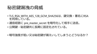 秘密鍵漏洩の脅威
• TLS_RSA_WITH_AES_128_GCM_SHA256は、鍵交換・署名にRSA
を利用している。
• 通信経路に pre_master_secret を暗号化して相手に送信。
• 公開鍵・秘密鍵共に長期に固定化されている。
• 暗号強度が低い又は秘密鍵が漏えいしてしまうとどうなるか？
 