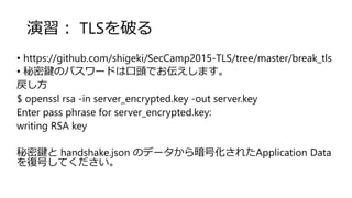 演習： TLSを破る
• https://github.com/shigeki/SecCamp2015-TLS/tree/master/break_tls
• 秘密鍵のパスワードは口頭でお伝えします。
戻し方
$ openssl rsa -in server_encrypted.key -out server.key
Enter pass phrase for server_encrypted.key:
writing RSA key
秘密鍵と handshake.json のデータから暗号化されたApplication Data
を復号してください。
 