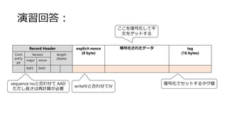 演習回答：
Record Header explicit nonce
(8 byte)
暗号化されたデータ tag
(16 bytes)Cont
entTy
pe
Version length
(2byte)
major minor
0x03 0x03
sequence noと合わせて AAD
ただし長さは再計算が必要
writeIVと合わせてIV
復号化でセットするタグ値
ここを復号化して平
文をゲットする
 
