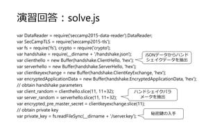 演習回答：solve.js
var DataReader = require('seccamp2015-data-reader').DataReader;
var SecCampTLS = require('seccamp2015-tls');
var fs = require('fs'), crypto = require('crypto');
var handshake = require(__dirname + '/handshake.json');
var clienthello = new Buffer(handshake.ClientHello, 'hex');
var serverhello = new Buffer(handshake.ServerHello, 'hex');
var clientkeyexchange = new Buffer(handshake.ClientKeyExchange, 'hex');
var encryptedApplicationData = new Buffer(handshake.EncryptedApplicationData, 'hex');
// obtain handshake parameters
var client_random = clienthello.slice(11, 11+32);
var server_random = serverhello.slice(11, 11+32);
var encrypted_pre_master_secret = clientkeyexchange.slice(11);
// obtain private key
var private_key = fs.readFileSync(__dirname + '/server.key');
JSONデータからハンド
シェイクデータを抽出
ハンドシェイクパラ
メータを抽出
秘密鍵の入手
 