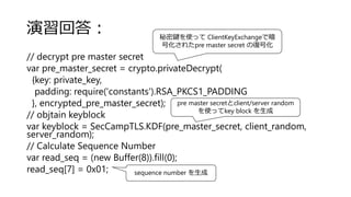 演習回答：
// decrypt pre master secret
var pre_master_secret = crypto.privateDecrypt(
{key: private_key,
padding: require('constants').RSA_PKCS1_PADDING
}, encrypted_pre_master_secret);
// objtain keyblock
var keyblock = SecCampTLS.KDF(pre_master_secret, client_random,
server_random);
// Calculate Sequence Number
var read_seq = (new Buffer(8)).fill(0);
read_seq[7] = 0x01;
秘密鍵を使って ClientKeyExchangeで暗
号化されたpre master secret の復号化
pre master secretとclient/server random
を使ってkey block を生成
sequence number を生成
 