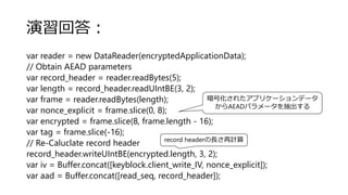 演習回答：
var reader = new DataReader(encryptedApplicationData);
// Obtain AEAD parameters
var record_header = reader.readBytes(5);
var length = record_header.readUIntBE(3, 2);
var frame = reader.readBytes(length);
var nonce_explicit = frame.slice(0, 8);
var encrypted = frame.slice(8, frame.length - 16);
var tag = frame.slice(-16);
// Re-Caluclate record header
record_header.writeUIntBE(encrypted.length, 3, 2);
var iv = Buffer.concat([keyblock.client_write_IV, nonce_explicit]);
var aad = Buffer.concat([read_seq, record_header]);
暗号化されたアプリケーションデータ
からAEADパラメータを抽出する
record headerの長さ再計算
 