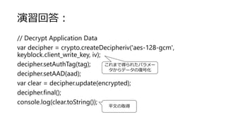 演習回答：
// Decrypt Application Data
var decipher = crypto.createDecipheriv('aes-128-gcm',
keyblock.client_write_key, iv);
decipher.setAuthTag(tag);
decipher.setAAD(aad);
var clear = decipher.update(encrypted);
decipher.final();
console.log(clear.toString());
これまで得られたパラメー
タからデータの復号化
平文の取得
 