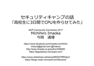 セキュリティキャンプの話
「⾼校⽣に3⽇間でCPUを作らせてみた」
MVP Community Connection 2017
Michihiro Imaoka
今岡 通博
https://www.facebook.com/imaoka.micihihiro
imaoca@gmail.com,@imaoca
http://www.itmedia.co.jp/author/208685/
https://fpgastartup.connpass.com/
https://www.slideshare.net/secret/BXZjTiRROjqrrr
https://blogs.msdn.microsoft.com/devwire/
 