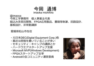 今岡 通博
imaoka michihiro
@imaoca
今岡⼯学事務所 個⼈事業主代表
組込み系受託開発、FPGA応⽤製品、書籍等執筆、回路設計、
基板設計、⾮常勤講師
愛媛県松⼭市在住
・元⽇本DEC(Digital Equipment Corp.)他
・最近は原稿を書いていることが多い
・セキュリティ・キャンプの講師とか
・ハードウエアスタートアップ⽀援
・Microsoft MVP(Windows Development)
・FPGAスタートアップ主宰
・Androidの会コミュニティ運営委員
 