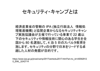 経済産業省 管轄 IPA (独立行政法人 情報処
理推進機構) 協賛企業
実施協議会 主催 行 事業 22 歳以
下 情報技術 関心 学生 全
国 80 名選抜 4 泊 5 日 教育
施 分野 日本 卓
越 人材 発掘 目的
https://www.ipa.go.jp/jinzai/camp/2017/zenkoku2017.html?wt.mc_id=AID62912
0_EML_5242714
 