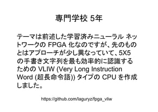 専門学校 5年
前述 学習済
FPGA 化 先
少 異 5X5
手書 文字列 最 効率的 認識
VLIW (Very Long Instruction
Word (超長命令語)) CPU 作成
https://github.com/laguryz/fpga_vliw
 