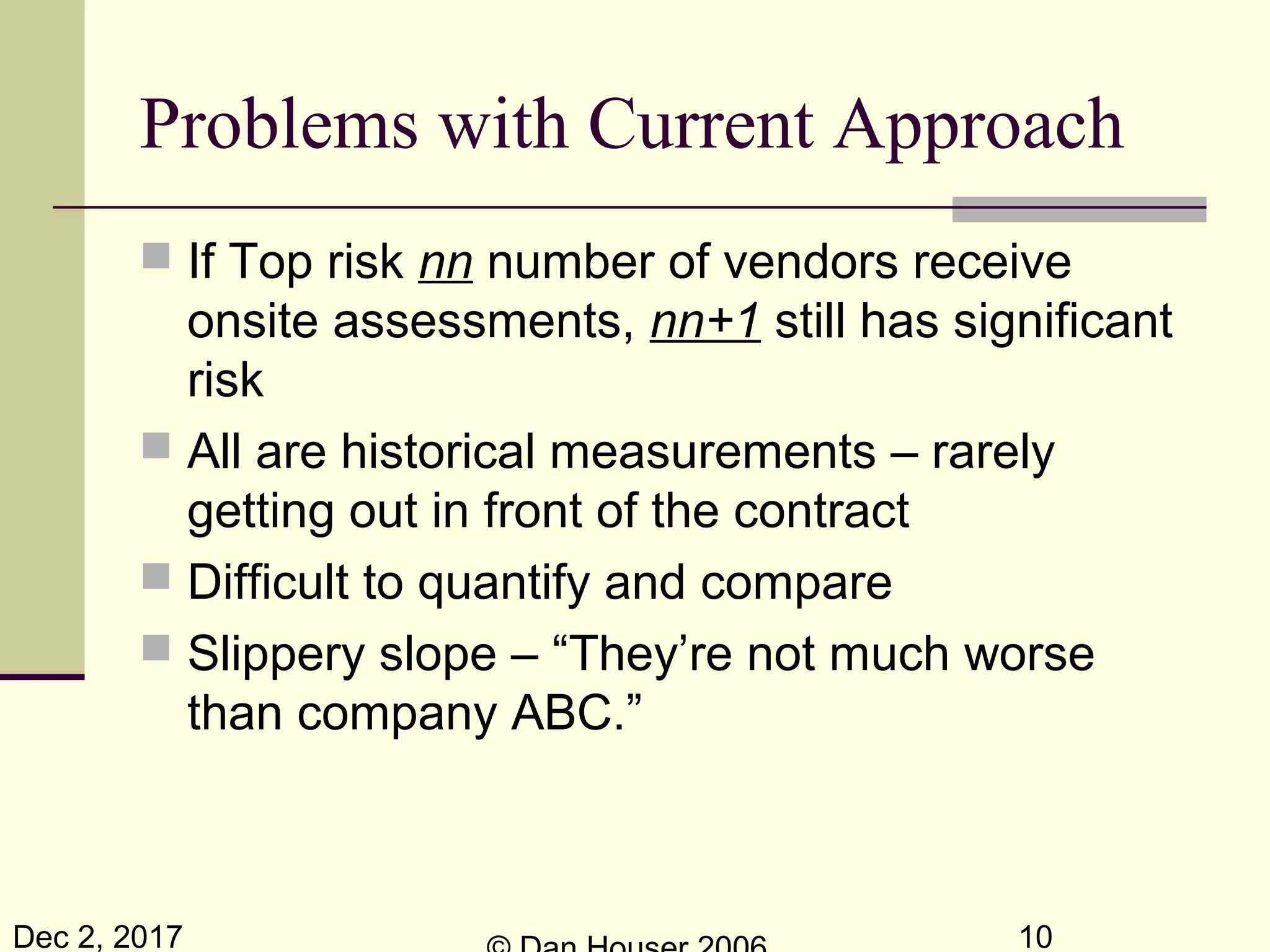 Dec 2, 2017 10
Problems with Current Approach
 If Top risk nn number of vendors receive
onsite assessments, nn+1 still has significant
risk
 All are historical measurements – rarely
getting out in front of the contract
 Difficult to quantify and compare
 Slippery slope – “They’re not much worse
than company ABC.”
 
