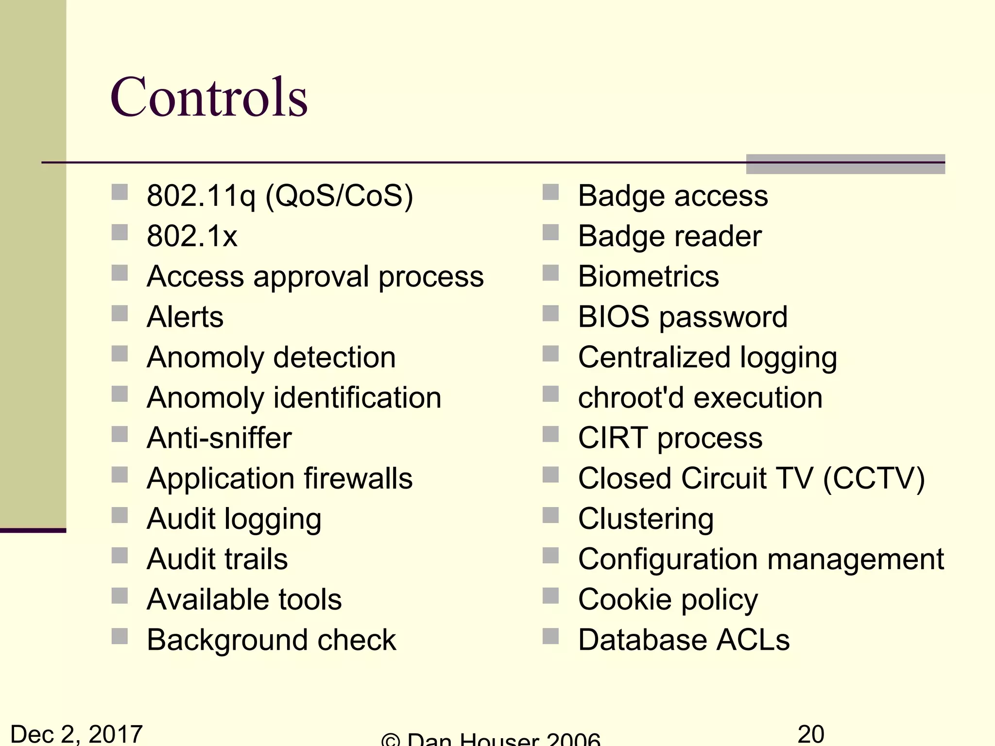Dec 2, 2017 20
Controls
 802.11q (QoS/CoS)
 802.1x
 Access approval process
 Alerts
 Anomoly detection
 Anomoly identification
 Anti-sniffer
 Application firewalls
 Audit logging
 Audit trails
 Available tools
 Background check
 Badge access
 Badge reader
 Biometrics
 BIOS password
 Centralized logging
 chroot'd execution
 CIRT process
 Closed Circuit TV (CCTV)
 Clustering
 Configuration management
 Cookie policy
 Database ACLs
 