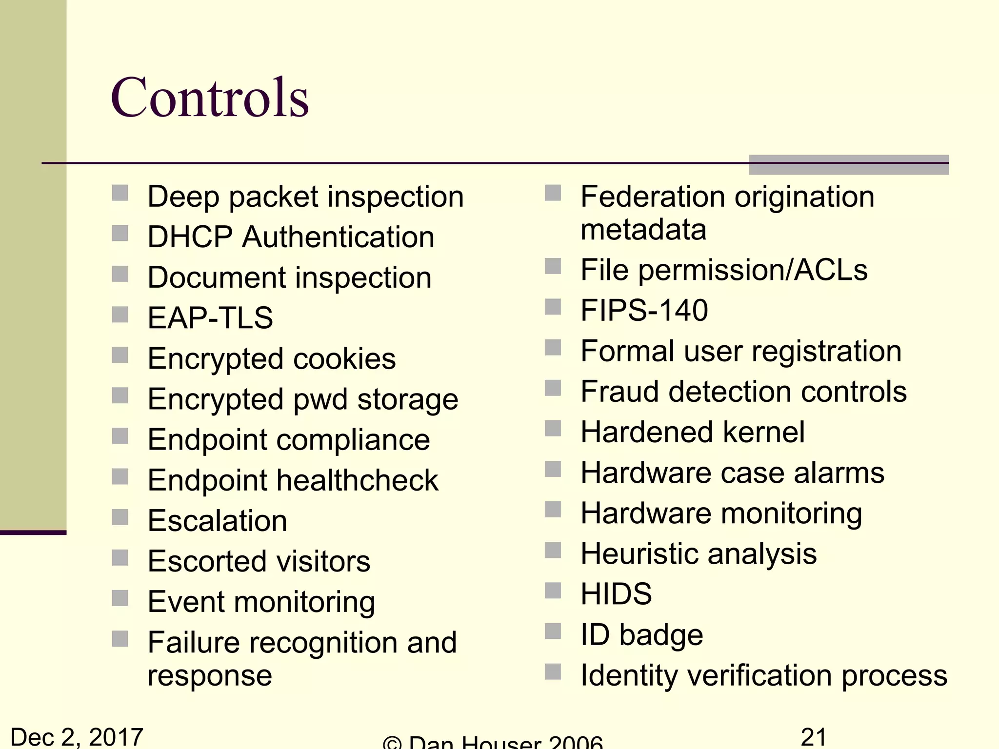 Dec 2, 2017 21
Controls
 Deep packet inspection
 DHCP Authentication
 Document inspection
 EAP-TLS
 Encrypted cookies
 Encrypted pwd storage
 Endpoint compliance
 Endpoint healthcheck
 Escalation
 Escorted visitors
 Event monitoring
 Failure recognition and
response
 Federation origination
metadata
 File permission/ACLs
 FIPS-140
 Formal user registration
 Fraud detection controls
 Hardened kernel
 Hardware case alarms
 Hardware monitoring
 Heuristic analysis
 HIDS
 ID badge
 Identity verification process
 