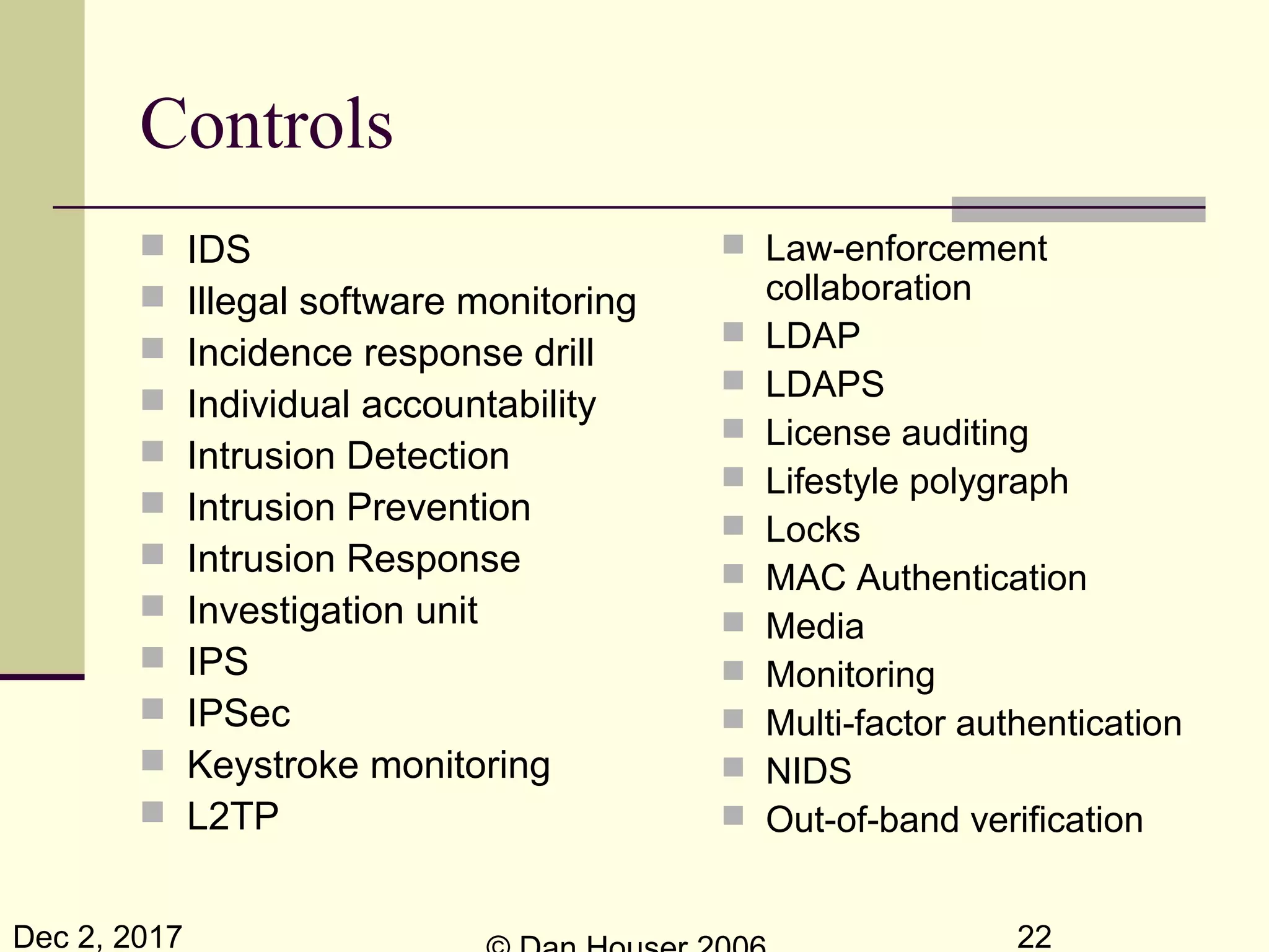 Dec 2, 2017 22
Controls
 IDS
 Illegal software monitoring
 Incidence response drill
 Individual accountability
 Intrusion Detection
 Intrusion Prevention
 Intrusion Response
 Investigation unit
 IPS
 IPSec
 Keystroke monitoring
 L2TP
 Law-enforcement
collaboration
 LDAP
 LDAPS
 License auditing
 Lifestyle polygraph
 Locks
 MAC Authentication
 Media
 Monitoring
 Multi-factor authentication
 NIDS
 Out-of-band verification
 