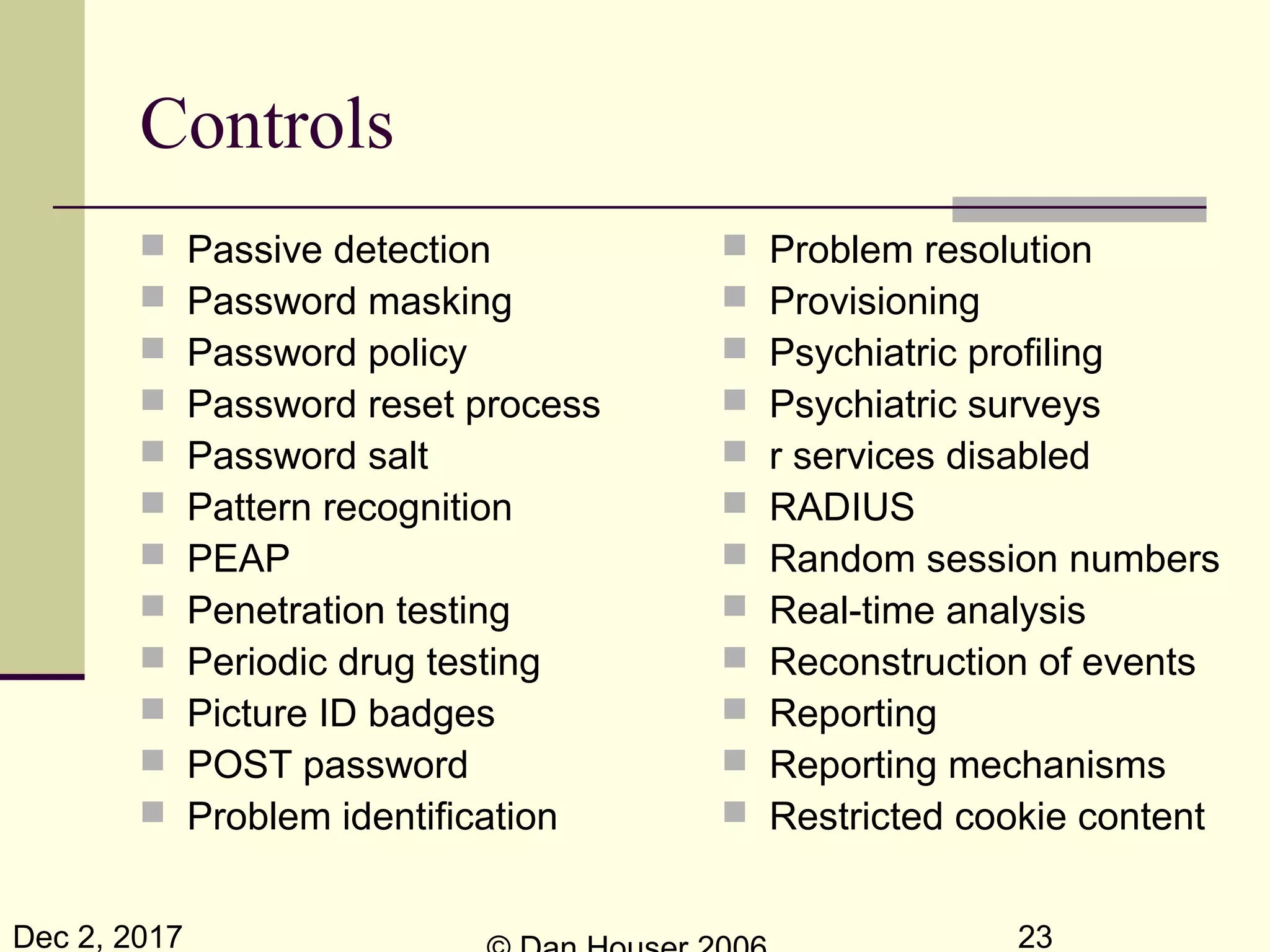 Dec 2, 2017 23
Controls
 Passive detection
 Password masking
 Password policy
 Password reset process
 Password salt
 Pattern recognition
 PEAP
 Penetration testing
 Periodic drug testing
 Picture ID badges
 POST password
 Problem identification
 Problem resolution
 Provisioning
 Psychiatric profiling
 Psychiatric surveys
 r services disabled
 RADIUS
 Random session numbers
 Real-time analysis
 Reconstruction of events
 Reporting
 Reporting mechanisms
 Restricted cookie content
 