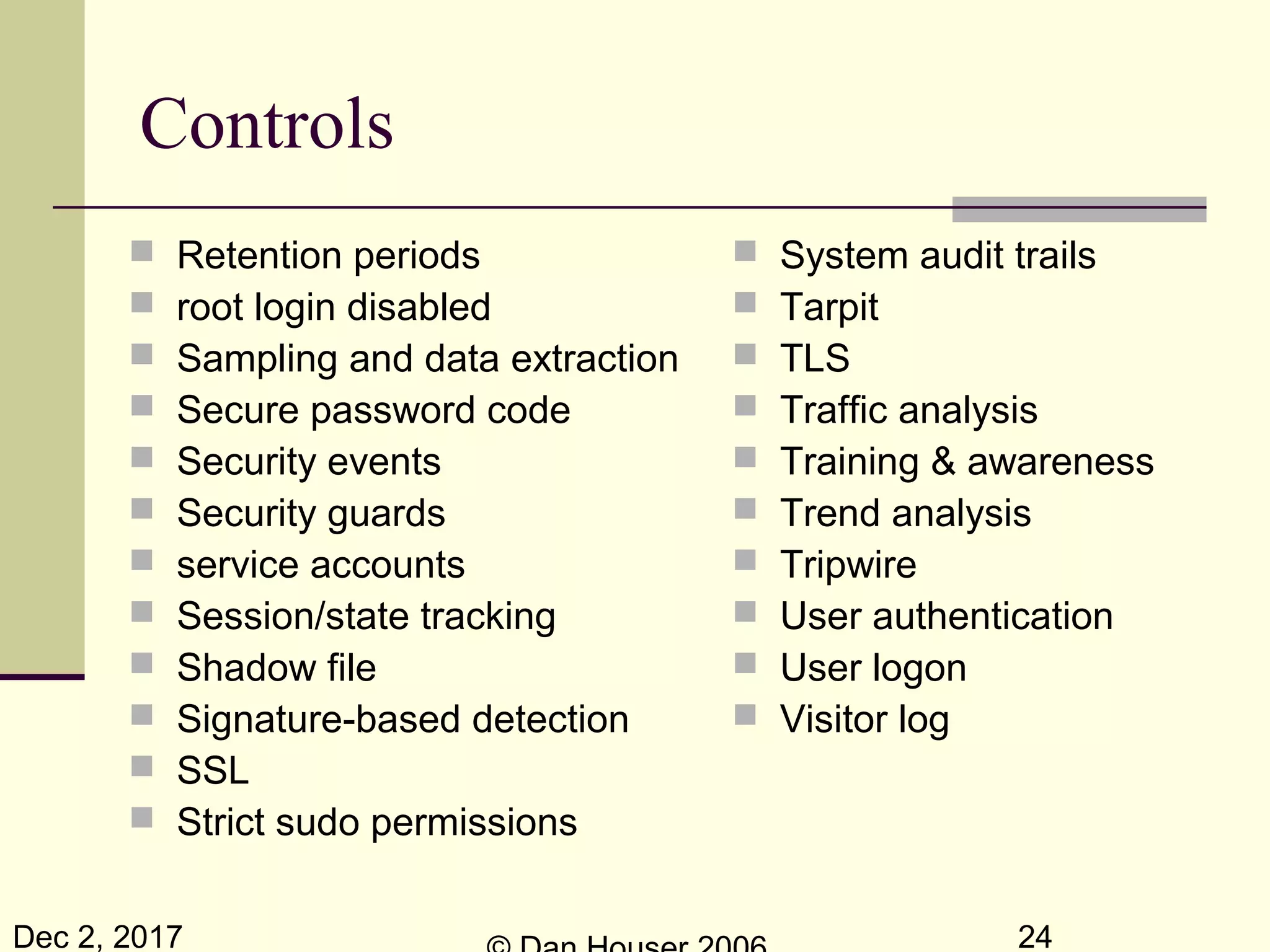 Dec 2, 2017 24
Controls
 Retention periods
 root login disabled
 Sampling and data extraction
 Secure password code
 Security events
 Security guards
 service accounts
 Session/state tracking
 Shadow file
 Signature-based detection
 SSL
 Strict sudo permissions
 System audit trails
 Tarpit
 TLS
 Traffic analysis
 Training & awareness
 Trend analysis
 Tripwire
 User authentication
 User logon
 Visitor log
 