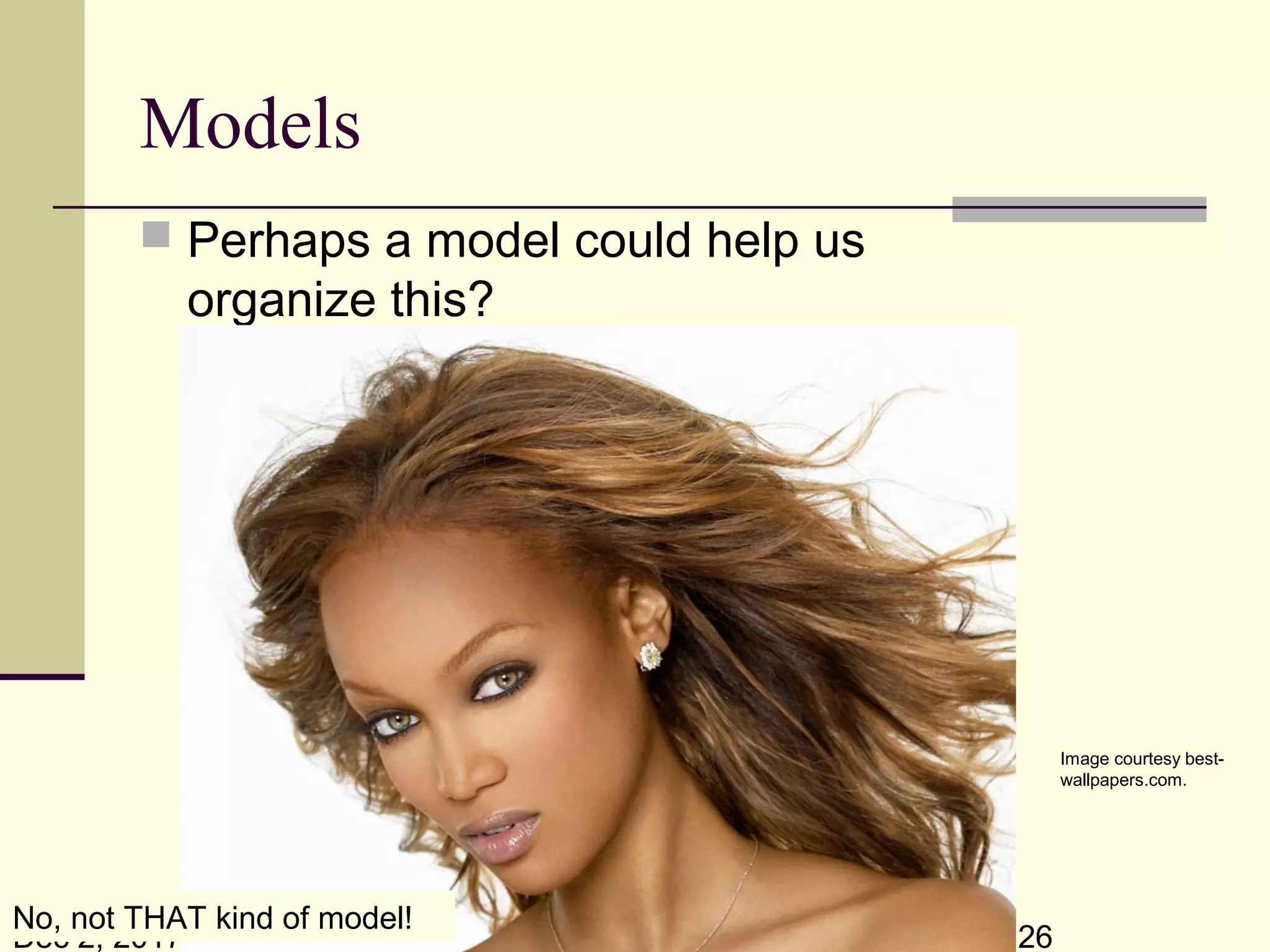 Dec 2, 2017 26
Models
 Perhaps a model could help us
organize this?
The sciences do not try to explain, they hardly even try to interpret, they
mainly make models. By a model is meant a mathematical construct
which, with the addition of certain verbal interpretations, describes
observed phenomena. The justification of such a mathematical construct
is solely and precisely that it is expected to work.
-Johann Von Neumann (1903 - 1957)
Image courtesy best-
wallpapers.com.
No, not THAT kind of model!
 