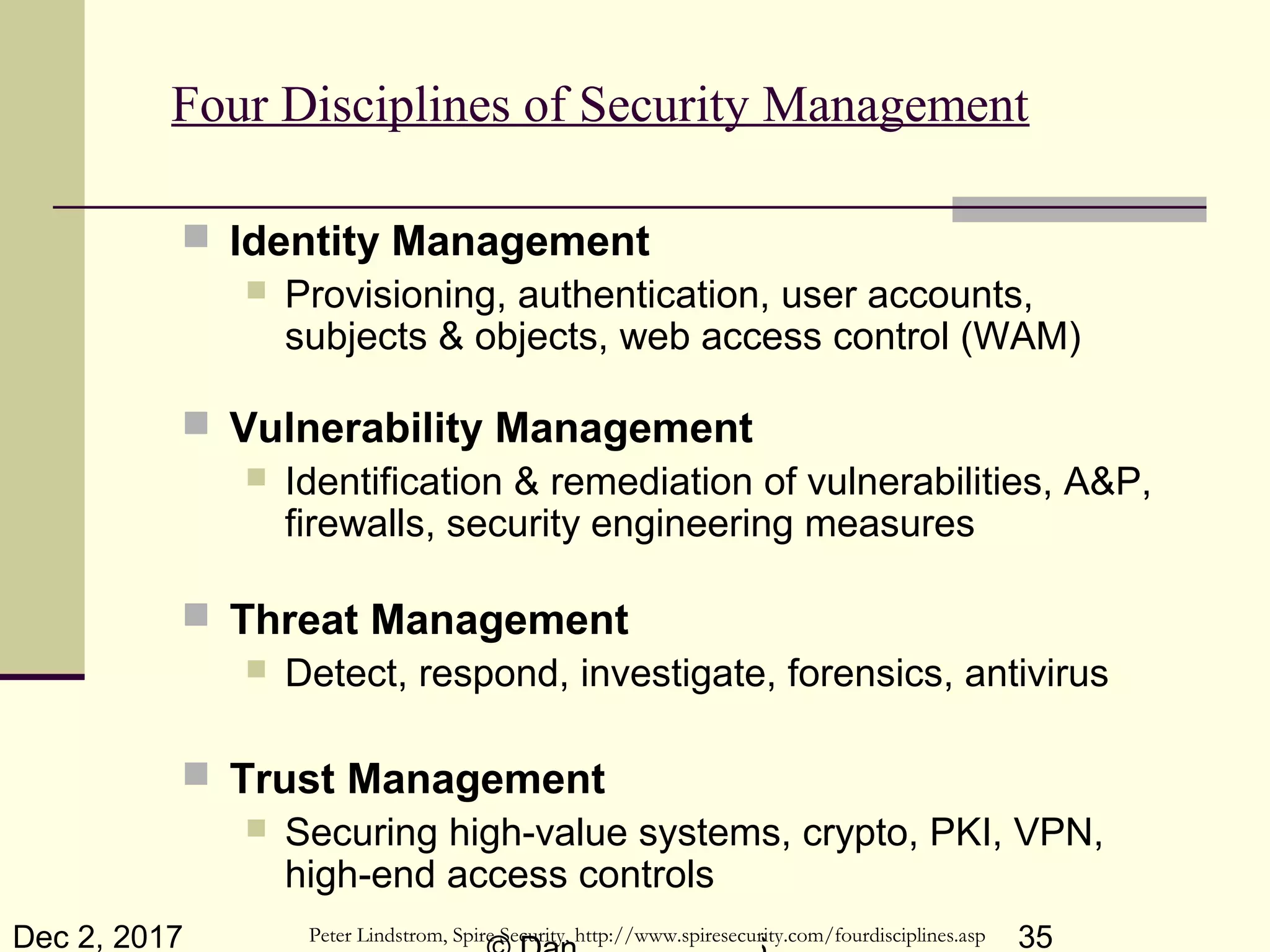 Dec 2, 2017 35
Four Disciplines of Security Management
 Identity Management
 Provisioning, authentication, user accounts,
subjects & objects, web access control (WAM)
 Vulnerability Management
 Identification & remediation of vulnerabilities, A&P,
firewalls, security engineering measures
 Threat Management
 Detect, respond, investigate, forensics, antivirus
 Trust Management
 Securing high-value systems, crypto, PKI, VPN,
high-end access controls
Peter Lindstrom, Spire Security, http://www.spiresecurity.com/fourdisciplines.asp
 