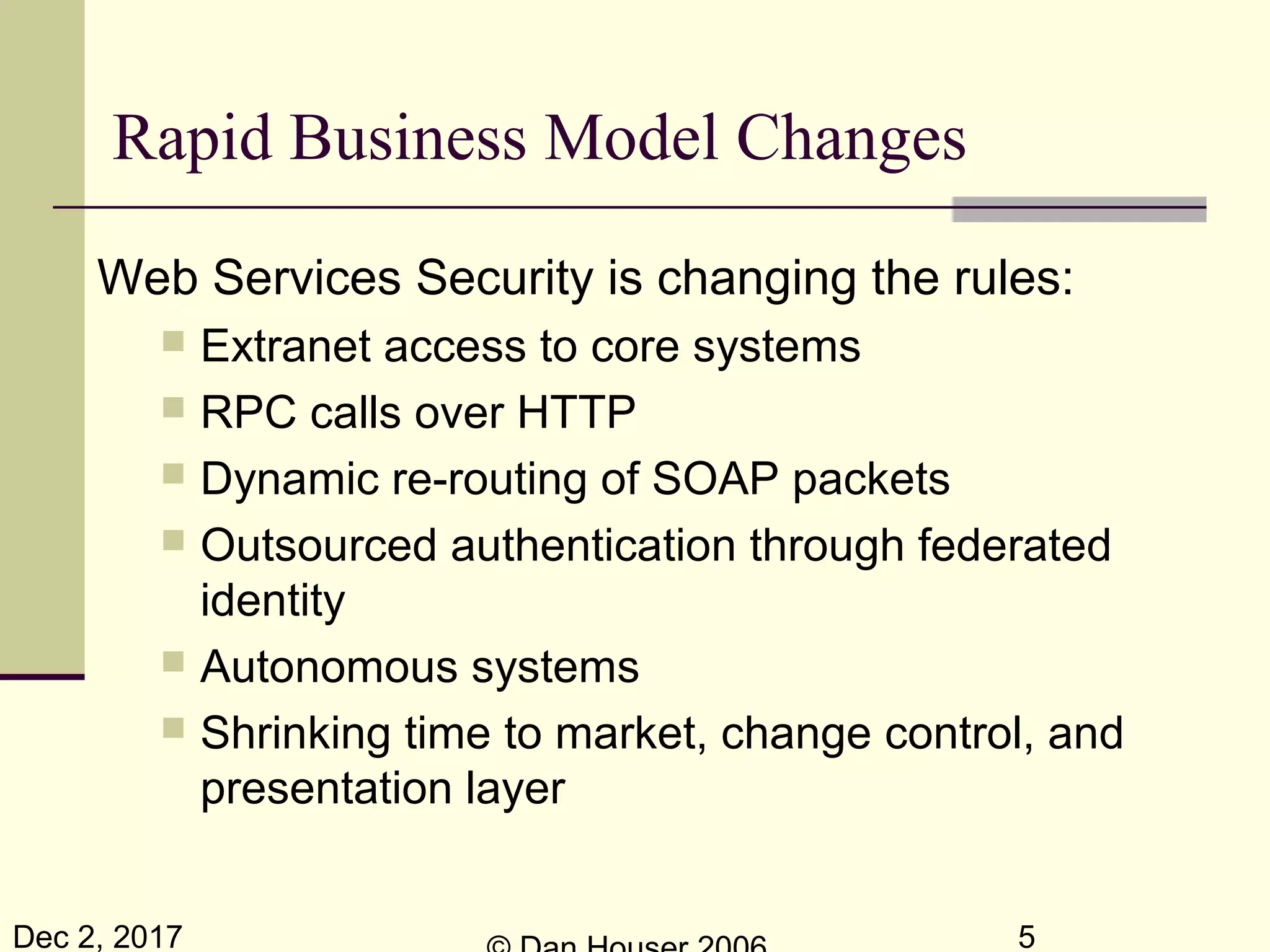 Dec 2, 2017 5
Web Services Security is changing the rules:
 Extranet access to core systems
 RPC calls over HTTP
 Dynamic re-routing of SOAP packets
 Outsourced authentication through federated
identity
 Autonomous systems
 Shrinking time to market, change control, and
presentation layer
Rapid Business Model Changes
 