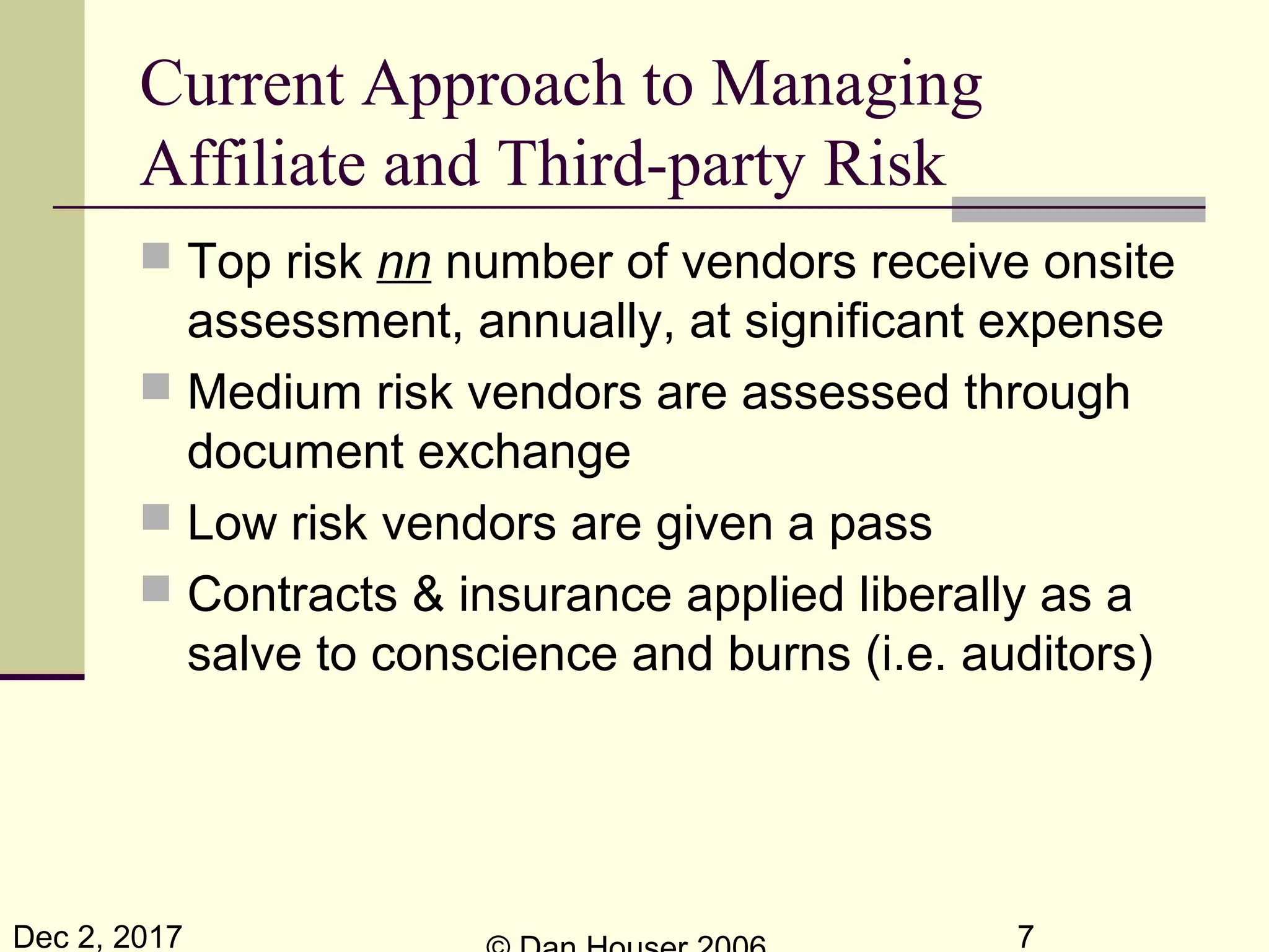 Dec 2, 2017 7
Current Approach to Managing
Affiliate and Third-party Risk
 Top risk nn number of vendors receive onsite
assessment, annually, at significant expense
 Medium risk vendors are assessed through
document exchange
 Low risk vendors are given a pass
 Contracts & insurance applied liberally as a
salve to conscience and burns (i.e. auditors)
 