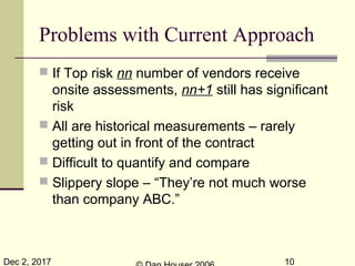 Dec 2, 2017 10
Problems with Current Approach
 If Top risk nn number of vendors receive
onsite assessments, nn+1 still has significant
risk
 All are historical measurements – rarely
getting out in front of the contract
 Difficult to quantify and compare
 Slippery slope – “They’re not much worse
than company ABC.”
 