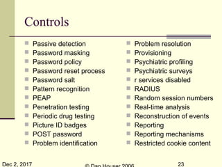 Dec 2, 2017 23
Controls
 Passive detection
 Password masking
 Password policy
 Password reset process
 Password salt
 Pattern recognition
 PEAP
 Penetration testing
 Periodic drug testing
 Picture ID badges
 POST password
 Problem identification
 Problem resolution
 Provisioning
 Psychiatric profiling
 Psychiatric surveys
 r services disabled
 RADIUS
 Random session numbers
 Real-time analysis
 Reconstruction of events
 Reporting
 Reporting mechanisms
 Restricted cookie content
 