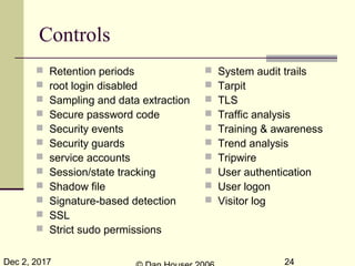 Dec 2, 2017 24
Controls
 Retention periods
 root login disabled
 Sampling and data extraction
 Secure password code
 Security events
 Security guards
 service accounts
 Session/state tracking
 Shadow file
 Signature-based detection
 SSL
 Strict sudo permissions
 System audit trails
 Tarpit
 TLS
 Traffic analysis
 Training & awareness
 Trend analysis
 Tripwire
 User authentication
 User logon
 Visitor log
 