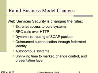 Dec 2, 2017 5
Web Services Security is changing the rules:
 Extranet access to core systems
 RPC calls over HTTP
 Dynamic re-routing of SOAP packets
 Outsourced authentication through federated
identity
 Autonomous systems
 Shrinking time to market, change control, and
presentation layer
Rapid Business Model Changes
 
