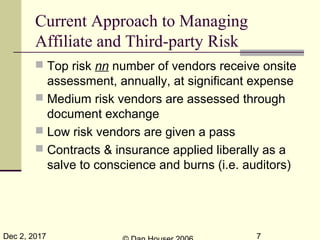 Dec 2, 2017 7
Current Approach to Managing
Affiliate and Third-party Risk
 Top risk nn number of vendors receive onsite
assessment, annually, at significant expense
 Medium risk vendors are assessed through
document exchange
 Low risk vendors are given a pass
 Contracts & insurance applied liberally as a
salve to conscience and burns (i.e. auditors)
 