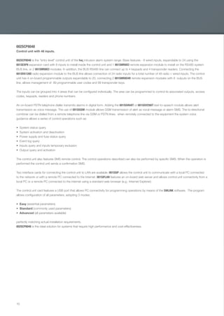 10
002SCP8048
Control unit with 48 inputs.
002SCP8048 is the "entry level" control unit of the he¡ intrusion alarm system range. Base features - 8 wired inputs, expandable to 24 using the
001SEXP8 expansion card with 8 inputs to install inside the control unit and 1 001SMR8ICI remote expansion module to install on the RS485 system
BUS line, or 2 001SMR8ICI modules. In addition, the BUS RS485 line can connect up to 4 keypads and 4 transponder readers. Connecting the
001SRX128D radio expansion module to the BUS line allows connection of 24 radio inputs for a total number of 48 radio + wired inputs. The control
unit has 4 on-board programmable outputs expandable to 20, connecting 2 001SMR8O4R remote expansion modules with 8 outputs on the BUS
line; allows management of 99 programmable user codes and 99 transponder keys.
The inputs can be grouped into 4 areas that can be conﬁgured individually. The area can be programmed to control its associated outputs, access
codes, keypads, readers and phone numbers.
An on-board PSTN telephone dialler transmits alarms in digital form. Adding the 001SGV64IT or 001SGV256IT text-to-speech module allows alert
transmission as voice message. The use of 001SIGSM module allows GSM transmission of alert as vocal message or alarm SMS. The bi-directional
combiner can be dialled from a remote telephone line via GSM or PSTN lines; when remotely connected to the equipment the system voice
guidance allows a series of control operations such as:
System status query
System activation and deactivation
Power supply and fuse status query
Event log query
Inputs query and inputs temporary exclusion
Output query and activation
The control unit also features SMS remote control. The control operations described can also be performed by speciﬁc SMS. When the operation is
performed the control unit sends a conﬁrmation SMS.
Two interface cards for connecting the control unit to LAN are available. 001SSIP allows the control unit to communicate with a local PC connected
to the network or with a remote PC connected to the Internet. 001SIFLAN features an on-board web server and allows control unit connectivity from a
local PC or a remote PC connected to the internet using a standard web browser (e.g.: Internet Explorer).
The control unit card features a USB port that allows PC connectivity for programming operations by means of the SWLINK software. The program
allows conﬁguration of all parameters, adopting 3 modes:
Easy (essential parameters)
Standard (commonly used parameters)
Advanced (all parameters available)
perfectly matching actual installation requirements.
002SCP8048 is the ideal solution for systems that require high performance and cost-effectiveness.
EN_2014_CATALOGO_SICUREZZA.indd 10 12/06/14 14:59
 