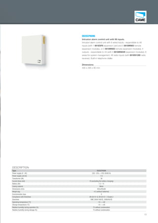 13
002SCP8096
Intrusion alarm control unit with 96 inputs.
Intrusion alarm control unit with 8 wired inputs - expandable to 48
inputs (with 1 001SEXP8 expansion card and 4 001SMR8ICI remote
expansion modules, or 5 001SMR8ICI remote expansion modules); 4
outputs - expandable to 44 (with 5 001SMR8O4R expansion modules); 8
areas for system management. 48 radio inputs (with 001SRX128D radio
receiver). Built-in telephone dialler.
Dimensions:
405 x 295 x 90 mm
DESCRIPTION
Type 002SCP8096
Power supply (V - AC) 230 -15% + 10% 50/60 Hz
Power supply unit (A) 1.5
Transformer (VA) 38
Current draw (mA) 70 (excluding the battery charging)
Battery (Ah) 7.2 / 15
Casing material Metal
Dimensions (mm) 405x295x90
Weight (kg) 4.5 (without batteries)
Environmental class II
Compliance with Directives EN 50131-6, EN 50131- 3 Grade 2
Directives EMC 2004/108/CE, 2006/95/CE
Operating temperature (°C) -10 ÷ +40
Storage temperature (°C) -10 ÷ +50
Relative humidity during operation (%) 75 without condensation
Relative humidity during storage (%) 75 without condensation
EN_2014_CATALOGO_SICUREZZA.indd 13 12/06/14 15:00
 