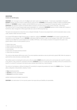 14
002SCP8096
Control unit with 96 inputs.
002SCP8096 is the "mid range" control unit of the he¡ intrusion alarm system range. Base features - 8 wired inputs, expandable to 48 using the
001SEXP8 expansion card with 8 inputs to install inside the control unit and 4 001SMR8ICI remote expansion modules to install on the RS485 system
BUS line, or 5 001SMR8ICI modules. In addition, the BUS RS485 line can connect up to 8 keypads and 8 transponder readers. Connecting the
001SRX128D radio expansion module to the BUS line allows connection of 48 radio inputs for a total number of 96 radio + wired inputs.
The control unit has 4 on-board programmable outputs expandable to 44, connecting 5 001SMR8O4R expansion remote modules with 8 outputs on
the BUS line; allows management of 999 programmable user codes and 999 transponder keys.
The inputs can be grouped into 8 areas that can be conﬁgured individually. The area can be programmed to control its associated outputs, access
codes, keypads, readers and phone numbers.
An on-board PSTN telephone dialler transmits alarms in digital form. Adding the 001SGV64IT or 001SGV256IT text-to-speech module allows alert
transmission as voice message. The use of 001SIGSM module allows GSM transmission of alert as vocal message or alarm SMS. The bi-directional
combiner can be dialled from a remote telephone line via GSM or PSTN lines; when remotely connected to the equipment the system voice
guidance allows a series of control operations such as:
System status query
System activation and deactivation
Power supply and fuse status query
Event log query
Inputs query and inputs temporary exclusion
Output query and activation
The control unit also features SMS remote control. The control operations described can also be performed by speciﬁc SMS. When the operation is
performed the control unit sends a conﬁrmation SMS.
Two interface cards for connecting the control unit to LAN are available. 001SSIP allows the control unit to communicate with a local PC connected
to the network or with a remote PC connected to the Internet. 001SIFLAN features an on-board web server and allows control unit connectivity from a
local PC or a remote PC connected to the internet using a standard web browser (e.g.: Internet Explorer).
The control unit card features a USB port that allows PC connectivity for programming operations by means of the SWLINK software. The program
allows conﬁguration of all parameters, adopting 3 modes:
Easy (essential parameters)
Standard (commonly used parameters)
Advanced (all parameters available)
perfectly matching actual installation requirements.
002SCP8096 is the ideal solution for home security systems that require all-around ﬂexibility and expandability.
EN_2014_CATALOGO_SICUREZZA.indd 14 12/06/14 15:00
 