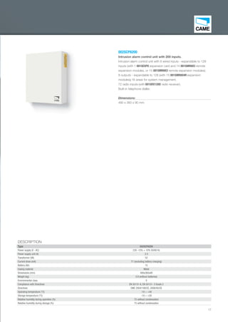17
002SCP8200
Intrusion alarm control unit with 200 inputs.
Intrusion alarm control unit with 8 wired inputs - expandable to 128
inputs (with 1 001SEXP8 expansion card and 14 001SMR8ICI remote
expansion modules, or 15 001SMR8ICI remote expansion modules);
8 outputs - expandable to 128 (with 15 001SMR8O4R expansion
modules); 16 areas for system management.
72 radio inputs (with 001SRX128D radio receiver).
Built-in telephone dialler.
Dimensions:
490 x 360 x 90 mm
DESCRIPTION
Type 002SCP8200
Power supply (V - AC) 230 -15% + 10% 50/60 Hz
Power supply unit (A) 2.5
Transformer (VA) 52
Current draw (mA) 71 (excluding battery charging)
Battery (Ah) 15
Casing material Metal
Dimensions (mm) 490x360x90
Weight (kg) 5.9 (without batteries)
Environmental class II
Compliance with Directives EN 50131-6, EN 50131- 3 Grade 2
Directives EMC 2004/108/CE, 2006/95/CE
Operating temperature (°C) -10 ÷ +40
Storage temperature (°C) -10 ÷ +50
Relative humidity during operation (%) 75 without condensation
Relative humidity during storage (%) 75 without condensation
EN_2014_CATALOGO_SICUREZZA.indd 17 12/06/14 15:00
 