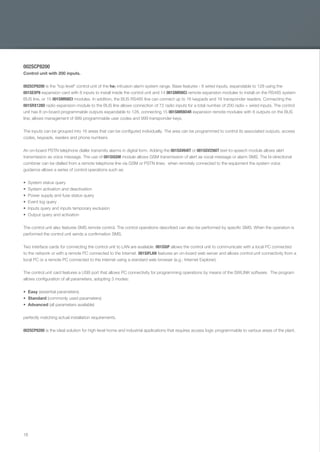 18
002SCP8200
Control unit with 200 inputs.
002SCP8200 is the "top level" control unit of the he¡ intrusion alarm system range. Base features - 8 wired inputs, expandable to 128 using the
001SEXP8 expansion card with 8 inputs to install inside the control unit and 14 001SMR8ICI remote expansion modules to install on the RS485 system
BUS line, or 15 001SMR8ICI modules. In addition, the BUS RS485 line can connect up to 16 keypads and 16 transponder readers. Connecting the
001SRX128D radio expansion module to the BUS line allows connection of 72 radio inputs for a total number of 200 radio + wired inputs. The control
unit has 8 on-board programmable outputs expandable to 128, connecting 15 001SMR8O4R expansion remote modules with 8 outputs on the BUS
line; allows management of 999 programmable user codes and 999 transponder keys.
The inputs can be grouped into 16 areas that can be conﬁgured individually. The area can be programmed to control its associated outputs, access
codes, keypads, readers and phone numbers.
An on-board PSTN telephone dialler transmits alarms in digital form. Adding the 001SGV64IT or 001SGV256IT text-to-speech module allows alert
transmission as voice message. The use of 001SIGSM module allows GSM transmission of alert as vocal message or alarm SMS. The bi-directional
combiner can be dialled from a remote telephone line via GSM or PSTN lines; when remotely connected to the equipment the system voice
guidance allows a series of control operations such as:
System status query
System activation and deactivation
Power supply and fuse status query
Event log query
Inputs query and inputs temporary exclusion
Output query and activation
The control unit also features SMS remote control. The control operations described can also be performed by speciﬁc SMS. When the operation is
performed the control unit sends a conﬁrmation SMS.
Two interface cards for connecting the control unit to LAN are available. 001SSIP allows the control unit to communicate with a local PC connected
to the network or with a remote PC connected to the Internet. 001SIFLAN features an on-board web server and allows control unit connectivity from a
local PC or a remote PC connected to the internet using a standard web browser (e.g.: Internet Explorer).
The control unit card features a USB port that allows PC connectivity for programming operations by means of the SWLINK software. The program
allows conﬁguration of all parameters, adopting 3 modes:
Easy (essential parameters)
Standard (commonly used parameters)
Advanced (all parameters available)
perfectly matching actual installation requirements.
002SCP8200 is the ideal solution for high-level home and industrial applications that requires access logic programmable to various areas of the plant.
EN_2014_CATALOGO_SICUREZZA.indd 18 12/06/14 15:00
 