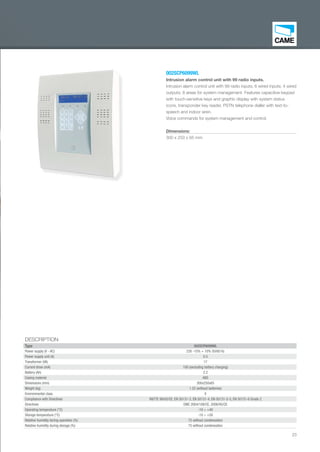 23
002SCP6099WL
Intrusion alarm control unit with 99 radio inputs.
Intrusion alarm control unit with 99 radio inputs, 6 wired inputs; 4 wired
outputs; 8 areas for system management. Features capacitive keypad
with touch-sensitive keys and graphic display with system status
icons, transponder key reader, PSTN telephone dialler with text-to-
speech and indoor siren.
Voice commands for system management and control.
Dimensions:
300 x 250 x 65 mm
DESCRIPTION
Type 002SCP6099WL
Power supply (V - AC) 230 -15% + 10% 50/60 Hz
Power supply unit (A) 0.5
Transformer (VA) 17
Current draw (mA) 100 (excluding battery charging)
Battery (Ah) 2.2
Casing material ABS
Dimensions (mm) 300x250x65
Weight (kg) 1.52 (without batteries)
Environmental class II
Compliance with Directives R&TTE 99/05/CE, EN 50131-3, EN 50131-4, EN 50131-5-3, EN 50131-6 Grade 2
Directives EMC 2004/108/CE, 2006/95/CE
Operating temperature (°C) -10 ÷ +40
Storage temperature (°C) -10 ÷ +50
Relative humidity during operation (%) 75 without condensation
Relative humidity during storage (%) 75 without condensation
002SC
Intrusi
Intrusio
outputs
with tou
icons, t
speech
Voice c
Dimens
300 x 2
EN_2014_CATALOGO_SICUREZZA.indd 23 12/06/14 15:01
 
