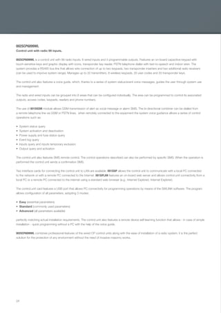 24
002SCP6099WL
Control unit with radio 99 inputs.
002SCP6099WL is a control unit with 99 radio inputs, 6 wired inputs and 4 programmable outputs. Features an on-board capacitive keypad with
touch-sensitive keys and graphic display with icons, transponder key reader, PSTN telephone dialler with text-to-speech and indoor siren. The
system provides a RS485 bus line that allows wire connection of up to two keypads, two transponder inserters and two additional radio receivers
(can be used to improve system range). Manages up to 32 transmitters, 8 wireless keypads, 20 user codes and 20 transponder keys.
The control unit also features a voice guide, which, thanks to a series of system status/event voice messages, guides the user through system use
and management.
The radio and wired inputs can be grouped into 8 areas that can be conﬁgured individually. The area can be programmed to control its associated
outputs, access codes, keypads, readers and phone numbers.
The use of 001SIGSM module allows GSM transmission of alert as vocal message or alarm SMS. The bi-directional combiner can be dialled from
a remote telephone line via GSM or PSTN lines; when remotely connected to the equipment the system voice guidance allows a series of control
operations such as:
System status query
System activation and deactivation
Power supply and fuse status query
Event log query
Inputs query and inputs temporary exclusion
Output query and activation
The control unit also features SMS remote control. The control operations described can also be performed by speciﬁc SMS. When the operation is
performed the control unit sends a conﬁrmation SMS.
Two interface cards for connecting the control unit to LAN are available. 001SSIP allows the control unit to communicate with a local PC connected
to the network or with a remote PC connected to the Internet. 001SIFLAN features an on-board web server and allows control unit connectivity from a
local PC or a remote PC connected to the internet using a standard web browser (e.g.: Internet Explorer). Internet Explorer).
The control unit card features a USB port that allows PC connectivity for programming operations by means of the SWLINK software. The program
allows conﬁguration of all parameters, adopting 3 modes:
Easy (essential parameters)
Standard (commonly used parameters)
Advanced (all parameters available)
perfectly matching actual installation requirements. The control unit also features a remote device self-learning function that allows - in case of simple
installation - quick programming without a PC with the help of the voice guide.
002SCP6099WL combines professional features of the wired CP control units along with the ease of installation of a radio system; it is the perfect
solution for the protection of any environment without the need of invasive masonry works.
EN_2014_CATALOGO_SICUREZZA.indd 24 12/06/14 15:01
 