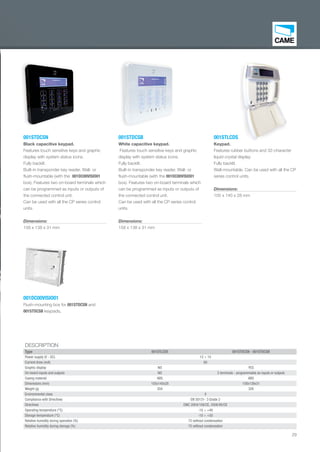 29
001DC00VISIO01
Flush-mounting box for 001STDCSN and
001STDCSB keypads.
001STLCDS
Keypad.
Features rubber buttons and 32-character
liquid crystal display.
Fully backlit.
Wall-mountable. Can be used with all the CP
series control units.
Dimensions:
105 x 140 x 28 mm
001STDCSB
White capacitive keypad.
Features touch sensitive keys and graphic
display with system status icons.
Fully backlit.
Built-in transponder key reader. Wall- or
ﬂush-mountable (with the 001DC00VISIO01
box). Features two on-board terminals which
can be programmed as inputs or outputs of
the connected control unit.
Can be used with all the CP series control
units.
Dimensions:
158 x 138 x 31 mm
001STDCSN
Black capacitive keypad.
Features touch sensitive keys and graphic
display with system status icons.
Fully backlit.
Built-in transponder key reader. Wall- or
ﬂush-mountable (with the 001DC00VISIO01
box). Features two on-board terminals which
can be programmed as inputs or outputs of
the connected control unit.
Can be used with all the CP series control
units.
Dimensions:
158 x 138 x 31 mm
DESCRIPTION
Type 001STLCDS 001STDCSN - 001STDCSB
Power supply (V - DC) 12 ÷ 15
Current draw (mA) 60
Graphic display NO YES
On-board inputs and outputs NO 2 terminals - programmable as inputs or outputs
Casing material ABS ABS
Dimensions (mm) 105x140x28 158x138x31
Weight (g) 204 326
Environmental class II
Compliance with Directives EN 50131- 3 Grade 2
Directives EMC 2004/108/CE, 2006/95/CE
Operating temperature (°C) -10 ÷ +40
Storage temperature (°C) -10 ÷ +50
Relative humidity during operation (%) 75 without condensation
Relative humidity during storage (%) 75 without condensation
LCDS
d
EN_2014_CATALOGO_SICUREZZA.indd 29 12/06/14 15:02
 