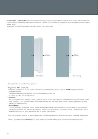 30
The 001STLCDFN and 001STLCDFB capacitive keypads are innovative concept devices. They feature ergonomic touch-sensitive buttons that simplify
control operations of the intruder alarm system. Furthermore, in addition to the traditional wall installation, they can also be ﬂush-mounted thanks to
the thin design.
A particularly attractive design makes it a decorative element for any environment.
The keypads allow access to the following features:
Programming of the control unit
Programming parameters can be input into the control unit during installation (as opposed to using the SWLINK programming software).
Control operations
These operations allow system activation and deactivation in relation to areas set.
In addition, they allow consulting of event log.
Scenarios
You can program scenarios, meaning a series of actions to be done on areas and outputs, and to match them to the various keypads installed
in the system (e.g. "Night" scenario: inserting day-time area, perimeter area and outdoor area). The user can manage the system by simply
selecting the preferred scenario.
Inputs/Outputs
On board they feature two terminals that can be freely programmable as either control unit inputs or outputs, to which are connected (they
can be programmed and used to work as wired inputs or outputs as long as they respect the maximum number of wired inputs and outputs
available on the control unit, which does not vary with the addition of any keypads)
To cut consumption to a minimum, the keypads are activated and lighted via a sensor only when users are present and actually operating them.
The range is completed with the 001STLCDS LCD display keypad, from classical wall-installation and traditional silicone rubber buttons
Wall-installation Flush-mounting
34 mm 9 mm
EN_2014_CATALOGO_SICUREZZA.indd 30 12/06/14 15:02
 