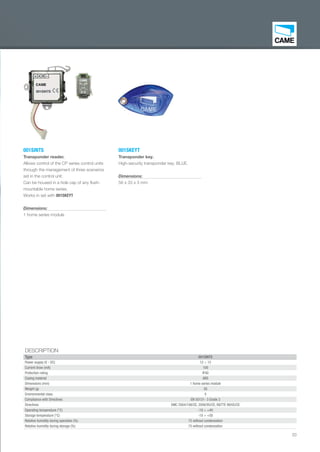 33
DESCRIPTION
Type 001SINTS
Power supply (V - DC) 12 ÷ 15
Current draw (mA) 100
Protection rating IP40
Casing material ABS
Dimensions (mm) 1 home series module
Weight (g) 30
Environmental class II
Compliance with Directives EN 50131- 3 Grade 2
Directives EMC 2004/108/CE, 2006/95/CE, R&TTE 99/05/CE
Operating temperature (°C) -10 ÷ +40
Storage temperature (°C) -10 ÷ +50
Relative humidity during operation (%) 75 without condensation
Relative humidity during storage (%) 75 without condensation
001SINTS
Transponder reader.
Allows control of the CP series control units
through the management of three scenarios
set in the control unit.
Can be housed in a hole cap of any ﬂush-
mountable home series.
Works in set with 001SKEYT
Dimensions:
1 home series module
001SKEYT
Transponder key.
High-security transponder key, BLUE.
Dimensions:
56 x 33 x 3 mm
EN_2014_CATALOGO_SICUREZZA.indd 33 12/06/14 15:02
 