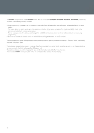 34
The 001SKEYT transponder key and the 001SINTS inserter allow the control of the 002SCP8048, 002SCP8096, 002SCP8200, 002SCP6099WL control units
according to the following operating principles:
When programming it is possible to set the scenarios, i.e. a set of actions to be carried out on areas and outputs, and associate them to the various
readers.
The inserter allows the user to launch up to three scenarios and to turn off the system completely. The inserter has 4 LEDs: 3 refer to the
scenarios, while the fourth indicates system status.
The key is programmed with a factory code, having a 1 in 1,000,000 combinations, always transferred to the control unit memory during
programming.
Move the key towards the reader to launch the desired scenario among the three that the reader manages.
This innovative function greatly facilitates system control operations by simply selecting the desired scenario (e.g. Scenario - "Night": set for living,
perimeter, and outdoor areas).
The device was designed to be housed in a hole cap of any ﬂush-mountable home series. Simply pierce the cap, with the aid of a special drilling
template provided in the kit, to ﬁx the signalling LED support to it.
The control electronics, housed in an appropriate case, can be ﬁxed to the inside of the ﬂush-mounting box.
This makes the 001SINTS reader compatible with all the home automation series on the market today.
EN_2014_CATALOGO_SICUREZZA.indd 34 12/06/14 15:02
 