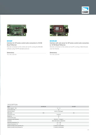41
001SIFLAN
Interface with web server for CP series control units connection
to 10/100 BaseT Ethernet.
Remote connection to the control unit via PC running a Web Browser
over the Internet.
Dimensions:
75 x 45 x 20 mm
001SSIP
Interface for CP series control units connection to 10/100
BaseT Ethernet
Remote connection to the control unit via PC running the SWLINK
software using TCP/IP standard protocol.
Dimensions:
75 x 45 x 20 mm
DESCRIPTION
Type 001SIFLAN 001SSIP
Power supply (V - DC) 12 ÷ 15
Current draw (mA) 85
Ethernet protocol TCP/IP 10/100 BaseT
Web server YES NO
Dimensions (mm) 75x45x20
Weight (g) 50
Environmental class II
Compliance with Directives EN 50131 - 3 Grade 2
Directives EMC 2004/108/CE, 2006/95/CE
Operating temperature (°C) -10 ÷ +40
Storage temperature (°C) -10 ÷ +50
Relative humidity during operation (%) 75 without condensation
Relative humidity during storage (%) 75 without condensation
EN_2014_CATALOGO_SICUREZZA.indd 41 12/06/14 15:02
 