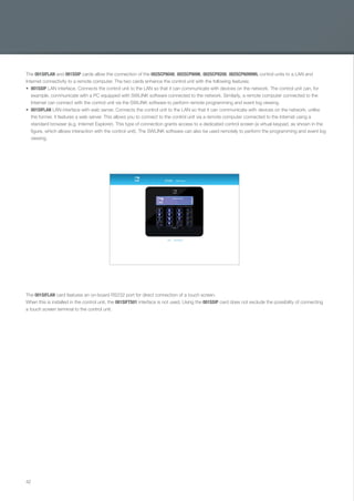 42
The 001SIFLAN and 001SSIP cards allow the connection of the 002SCP8048, 002SCP8096, 002SCP8200, 002SCP6099WL control units to a LAN and
Internet connectivity to a remote computer. The two cards enhance the control unit with the following features:
001SSIP LAN interface. Connects the control unit to the LAN so that it can communicate with devices on the network. The control unit can, for
example, communicate with a PC equipped with SWLINK software connected to the network. Similarly, a remote computer connected to the
Internet can connect with the control unit via the SWLINK software to perform remote programming and event log viewing.
001SIFLAN LAN interface with web server. Connects the control unit to the LAN so that it can communicate with devices on the network; unlike
the former, it features a web server. This allows you to connect to the control unit via a remote computer connected to the Internet using a
standard browser (e.g. Internet Explorer). This type of connection grants access to a dedicated control screen (a virtual keypad, as shown in the
figure, which allows interaction with the control unit). The SWLINK software can also be used remotely to perform the programming and event log
viewing.
The 001SIFLAN card features an on-board RS232 port for direct connection of a touch screen.
When this is installed in the control unit, the 001SIFTS01 interface is not used. Using the 001SSIP card does not exclude the possibility of connecting
a touch screen terminal to the control unit.
EN_2014_CATALOGO_SICUREZZA.indd 42 12/06/14 15:02
 