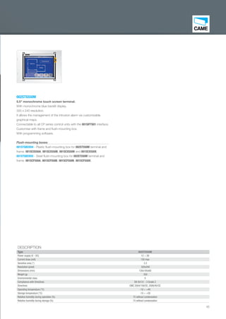 45
002STS550M
5.5" monochrome touch screen terminal.
With monochrome blue backlit display.
320 x 240 resolution.
It allows the management of the intrusion alarm via customizable
graphical maps.
Connectable to all CP series control units with the 001SIFTS01 interface.
Customise with frame and ﬂush-mounting box.
With programming software.
Flush-mounting boxes:
001STSBOX04 - Plastic ﬂush-mounting box for 002ST550M terminal and
frame: 001SCX550A, 001SCX550B, 001SCX550N and 001SCX550X.
001STSBOX05 - Steel ﬂush-mounting box for 002ST550M terminal and
frame: 001SCF550A, 001SCF550B, 001SCF550N, 001SCF550X.
DESCRIPTION
Type 002STS550M
Power supply (V - DC) 12 ÷ 26
Current draw (mA) 150 max
Sensitive area (") 5.5
Resolution (pixel) 320x240
Dimensions (mm) 130x195x60
Weight (g) 350
Environmental class II
Compliance with Directives EN 50131 - 3 Grade 2
Directives EMC 2004/108/CE, 2006/95/CE
Operating temperature (°C) -10 ÷ +40
Storage temperature (°C) -10 ÷ +50
Relative humidity during operation (%) 75 without condensation
Relative humidity during storage (%) 75 without condensation
EN_2014_CATALOGO_SICUREZZA.indd 45 12/06/14 15:03
 