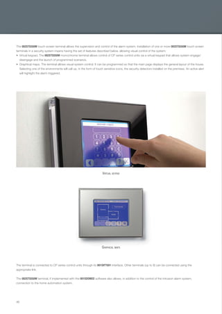 46
The 002STS550M touch screen terminal allows the supervision and control of the alarm system. Installation of one or more 002STS550M touch screen
terminals in a security system means having the set of features described below, allowing visual control of the system:
Virtual keypad. The 002STS550M monochrome terminal allows control of CP series control units via a virtual keypad that allows system engage/
disengage and the launch of programmed scenarios.
Graphical maps. The terminal allows visual system control. It can be programmed so that the main page displays the general layout of the house.
Selecting one of the environments will call up, in the form of touch sensitive icons, the security detectors installed on the premises. An active alert
will highlight the alarm triggered.
The terminal is connected to CP series control units through its 001SIFTS01 interface. Other terminals (up to 8) can be connected using the
appropriate link.
The 002STS550M terminal, if implemented with the 001SDOMO2 software also allows, in addition to the control of the intrusion alarm system,
connection to the home automation system.
VIRTUAL KEYPAD
GRAPHICAL MAPS
EN_2014_CATALOGO_SICUREZZA.indd 46 12/06/14 15:03
 