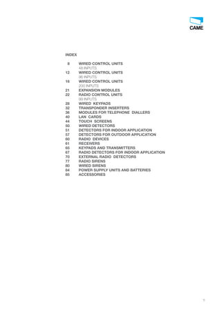 5
INDEX
8 WIRED CONTROL UNITS
48 INPUTS
12 WIRED CONTROL UNITS
96 INPUTS
16 WIRED CONTROL UNITS
200 INPUTS
21 EXPANSION MODULES
22 RADIO CONTROL UNITS
99 INPUTS
28 WIRED KEYPADS
32 TRANSPONDER INSERTERS
36 MODULES FOR TELEPHONE DIALLERS
40 LAN CARDS
44 TOUCH SCREENS
50 WIRED DETECTORS
51 DETECTORS FOR INDOOR APPLICATION
57 DETECTORS FOR OUTDOOR APPLICATION
60 RADIO DEVICES
61 RECEIVERS
65 KEYPADS AND TRANSMITTERS
67 RADIO DETECTORS FOR INDOOR APPLICATION
70 EXTERNAL RADIO DETECTORS
77 RADIO SIRENS
80 WIRED SIRENS
84 POWER SUPPLY UNITS AND BATTERIES
85 ACCESSORIES
EN_2014_CATALOGO_SICUREZZA.indd 5 12/06/14 14:59
 