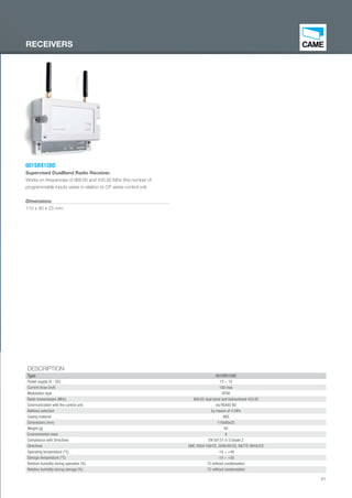 61
DESCRIPTION
Type 001SRX128D
Power supply (V - DC) 12 ÷ 15
Current draw (mA) 100 max
Modulation type GFSK
Radio transmission (MHz) 868.65 dual band and bidirectional 433.92
Communication with the control unit via RS485 BU
Address selection by means of 4 DIPs
Casing material ABS
Dimensions (mm) 110x80x25
Weight (g) 60
Environmental class II
Compliance with Directives EN 50131-5-3 Grade 2
Directives EMC 2004/108/CE, 2006/95/CE, R&TTE 99/05/CE
Operating temperature (°C) -10 ÷ +40
Storage temperature (°C) -10 ÷ +50
Relative humidity during operation (%) 75 without condensation
Relative humidity during storage (%) 75 without condensation
001SRX128D
Supervised DualBand Radio Receiver.
Works on frequencies of 868.65 and 433.92 MHz (the number of
programmable inputs varies in relation to CP series control unit.
Dimensions:
110 x 80 x 25 mm
RECEIVERS
EN_2014_CATALOGO_SICUREZZA.indd 61 12/06/14 15:04
 
