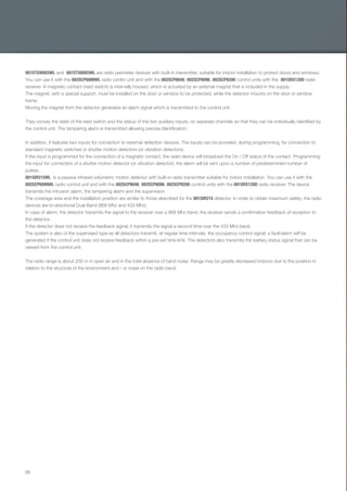 68
001STXW003WL and 001STXB003WL are radio perimeter devices with built-in transmitter, suitable for indoor installation to protect doors and windows.
You can use it with the 002SCP6099WL radio contro unit and with the 002SCP8048, 002SCP8096, 002SCP8200 control units with the 001SRX128D radio
receiver. A magnetic contact (reed switch) is internally housed, which is actuated by an external magnet that is included in the supply.
The magnet, with a special support, must be installed on the door or window to be protected, while the detector mounts on the door or window
frame.
Moving the magnet from the detector generates an alarm signal which is transmitted to the control unit.
They convey the state of the reed switch and the status of the two auxiliary inputs, on separate channels so that they can be individually identiﬁed by
the control unit. The tampering alarm is transmitted allowing precise identiﬁcation.
In addition, it features two inputs for connection to external detection devices. The inputs can be provided, during programming, for connection to
standard magnetic switches or shutter motion detectors (or vibration detectors).
If the input is programmed for the connection of a magnetic contact, the radio device will broadcast the On / Off status of the contact. Programming
the input for connection of a shutter motion detector (or vibration detector), the alarm will be sent upon a number of predetermined number of
pulses.
001SIR215WL is a passive infrared volumetric motion detector with built-in radio transmitter suitable for indoor installation. You can use it with the
002SCP6099WL radio control unit and with the 002SCP8048, 002SCP8096, 002SCP8200 control units with the 001SRX128D radio receiver. The device
transmits the intrusion alarm, the tampering alarm and the supervision.
The coverage area and the installation position are similar to those described for the 001SIR215 detector. In order to obtain maximum safety, the radio
devices are bi-directional Dual Band (868 Mhz and 433 Mhz).
In case of alarm, the detector transmits the signal to the receiver over a 868 Mhz band, the receiver sends a conﬁrmation feedback of reception to
the detector.
If the detector does not receive the feedback signal, it transmits the signal a second time over the 433 Mhz band.
The system is also of the supervised type as all detectors transmit, at regular time intervals, the occupancy control signal; a fault/alarm will be
generated if the control unit does not receive feedback within a pre-set time limit. The detectors also transmits the battery status signal that can be
viewed from the control unit.
The radio range is about 200 m in open air and in the total absence of band noise. Range may be greatly decreased indoors due to the position in
relation to the structure of the environment and / or noise on the radio band.
EN_2014_CATALOGO_SICUREZZA.indd 68 12/06/14 15:04
 
