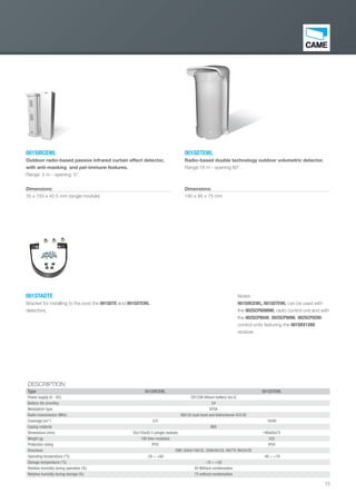 73
001SDTEWL
Radio-based double technology outdoor volumetric detector.
Range:18 m - opening 80°.
Dimensions:
190 x 85 x 75 mm
001SIRCEWL
Outdoor radio-based passive infrared curtain effect detector,
with anti-masking and pet-immune features.
Range: 5 m - opening: 5°.
Dimensions:
35 x 155 x 42.5 mm (single module)
DESCRIPTION
Type 001SIRCEWL 001SDTEWL
Power supply (V - DC) CR123A lithium battery (no.2)
Battery life (months) 24
Modulation type GFSK
Radio transmission (MHz) 868.65 dual band and bidirectional 433.92
Coverage (m/°) 5/5 18/80
Casing material ABS
Dimensions (mm) 35x155x42.5 (single module) 190x85x75
Weight (g) 190 (two modules) 332
Protection rating IP55 IP54
Directives EMC 2004/108/CE, 2006/95/CE, R&TTE 99/05/CE
Operating temperature (°C) -20 ÷ +60 -40 ÷ +70
Storage temperature (°C) -10 ÷ +50
Relative humidity during operation (%) 95 Without condensation
Relative humidity during storage (%) 75 without condensation
001STADTE
Bracket for installing to the post the 001SDTE and 001SDTEWL
detectors.
Notes:
001SIRCEWL, 001SDTEWL can be used with
the 002SCP6099WL radio control unit and with
the 002SCP8048, 002SCP8096, 002SCP8200
control units featuring the 001SRX128D
receiver.
EN_2014_CATALOGO_SICUREZZA.indd 73 12/06/14 15:04
 