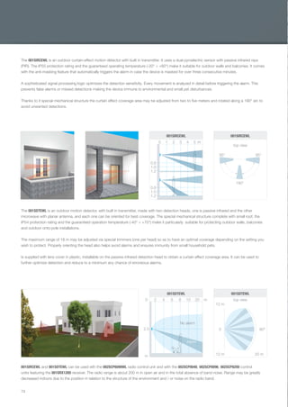 74
The 001SDTEWL is an outdoor motion detector, with built in transmitter, made with two detection heads, one is passive infrared and the other
microwave with planar antenna, and each one can be oriented for best coverage. The special mechanical structure complete with small roof, the
IP54 protection rating and the guaranteed operation temperature (-40° ÷ +70°) make it particularly suitable for protecting outdoor walls, balconies
and outdoor onto-pole installations.
The maximum range of 18 m may be adjusted via special trimmers (one per head) so as to have an optimal coverage depending on the setting you
wish to protect. Properly orienting the head also helps avoid alarms and ensures immunity from small household pets.
Is supplied with lens cover in plastic, installable on the passive infrared detection head to obtain a curtain effect coverage area. It can be used to
further optimize detection and reduce to a minimum any chance of erroneous alarms.
001SIRCEWL and 001SDTEWL can be used eith the 002SCP6099WL radio control unit and with the 002SCP8048, 002SCP8096, 002SCP8200 control
units featuring the 001SRX128D receiver. The radio range is about 200 m in open air and in the total absence of band noise. Range may be greatly
decreased indoors due to the position in relation to the structure of the environment and / or noise on the radio band.
The 001SIRCEWL is an outdoor curtain-effect motion detector with built in transmitter. It uses a dual pyroelectric sensor with passive infrared rays
(PIR). The IP55 protection rating and the guaranteed operating temperature (-20° ÷ +60°) make it suitable for outdoor walls and balconies. It comes
with the anti-masking feature that automatically triggers the alarm in case the device is masked for over three consecutive minutes.
A sophisticated signal processing logic optimizes the detection sensitivity. Every movement is analyzed in detail before triggering the alarm. This
prevents false alarms or missed detections making the device immune to environmental and small pet disturbances.
Thanks to it special mechanical structure the curtain effect coverage area may be adjusted from two to ﬁve meters and rotated along a 190° arc to
avoid unwanted detections.
top view
95° 95°
190°
0.8
0.8
0 1 2 3 4 5 m
1.0
1.0
1.2
1.2
001SIRCEWL001SIRCEWL
top view
80°
12 m
0
20 m
12 m
0 2 4 6 8 10 20 m
001SDTEWL001SDTEWL
2.5
m
Alarm
No alarm
EN_2014_CATALOGO_SICUREZZA.indd 74 12/06/14 15:05
 