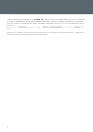78
The range of wireless devices is completed by the 001SLUNAWL siren. Made of ABS plastic casing, the siren features an on-board LED ﬂashing light
for signalling the alarm and system status at system engagement/disengagement. It features active antifoam control with alarm signalling to the
control unit. This device too is of the supervised type and communicates in a two-ways mode with the control unit. The mode is similar to that of
radio detectors.
You can use it with the 002SCP6099WL radio contro unit and with the 002SCP8048, 002SCP8096, 002SCP8200 control nits with the 001SRX128D radio
receiver.
The radio range is about 200 m in open air and in the total absence of band noise. Range may be greatly decreased indoors due to the position in
relation to the structure of the environment and / or noise on the radio band.
EN_2014_CATALOGO_SICUREZZA.indd 78 12/06/14 15:05
 